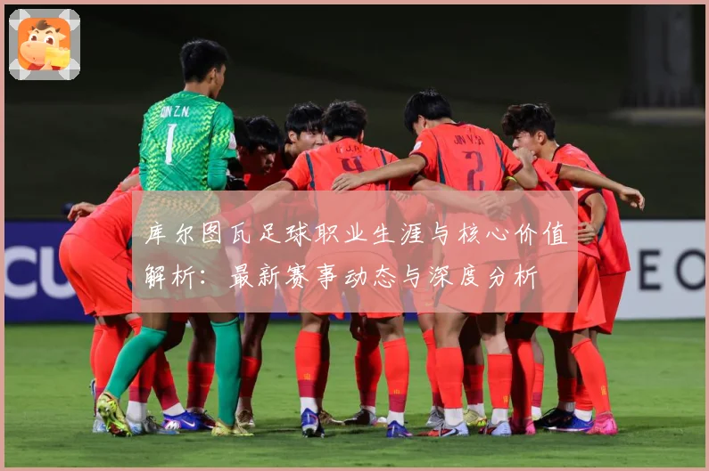库尔图瓦足球职业生涯与核心价值解析：最新赛事动态与深度分析