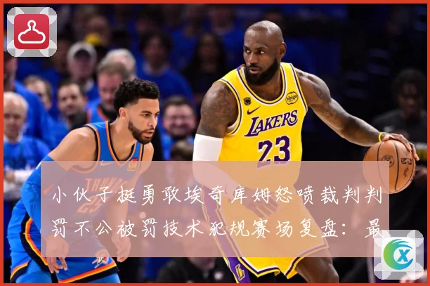 小伙子挺勇敢埃奇库姆怒喷裁判判罚不公被罚技术犯规赛场复盘：最新赛事动态与深度分析