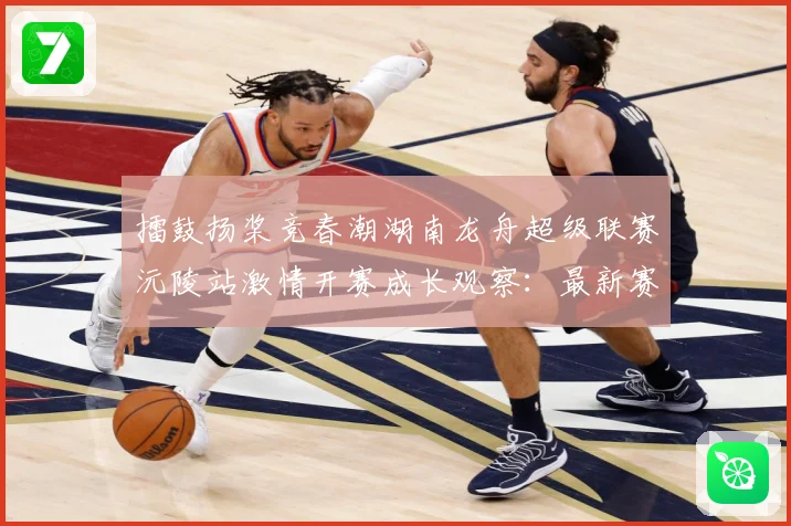 擂鼓扬桨竞春潮湖南龙舟超级联赛沅陵站激情开赛成长观察：最新赛事动态与深度分析