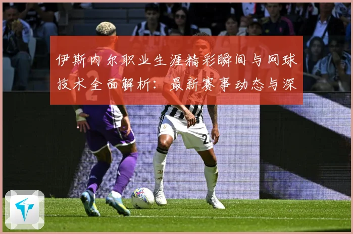 伊斯内尔职业生涯精彩瞬间与网球技术全面解析：最新赛事动态与深度分析