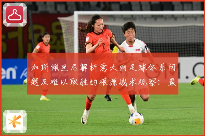 加斯佩里尼解析意大利足球体系问题及难以取胜的根源战术观察：最新赛事动态与深度分析