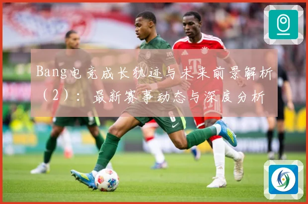 Bang电竞成长轨迹与未来前景解析（2）：最新赛事动态与深度分析