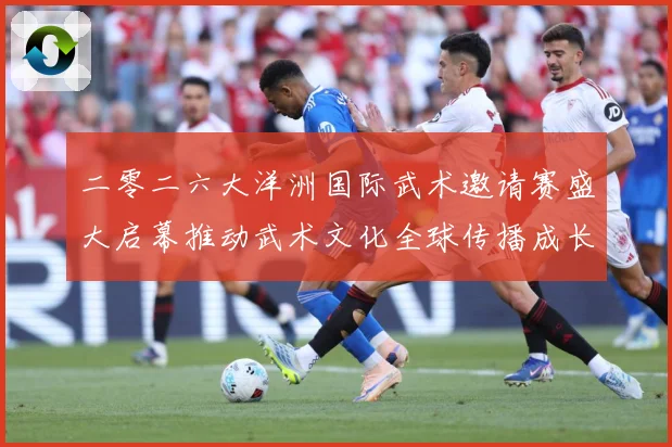 二零二六大洋洲国际武术邀请赛盛大启幕推动武术文化全球传播成长观察：最新赛事动态与深度分析