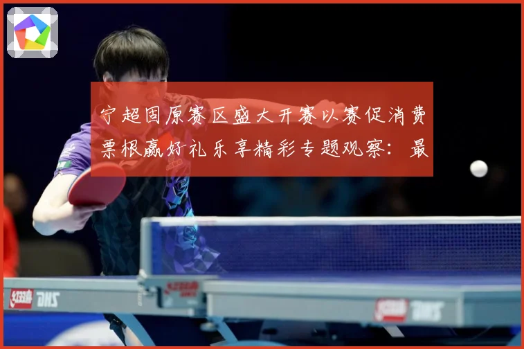 宁超固原赛区盛大开赛以赛促消费票根赢好礼乐享精彩专题观察：最新赛事动态与深度分析