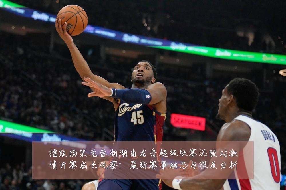 擂鼓扬桨竞春潮湖南龙舟超级联赛沅陵站激情开赛成长观察:最新赛事动态与深度分析