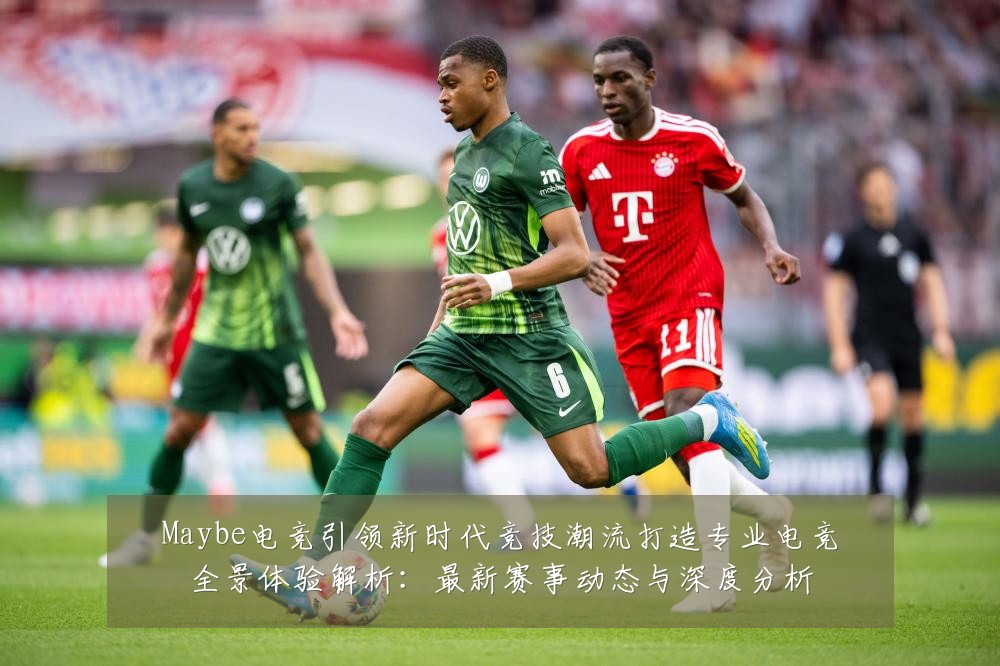 Maybe电竞引领新时代竞技潮流打造专业电竞全景体验解析:最新赛事动态与深度分析