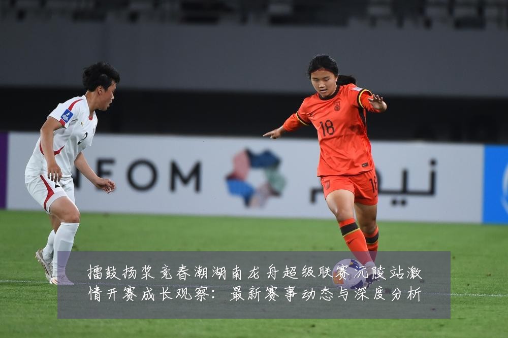 擂鼓扬桨竞春潮湖南龙舟超级联赛沅陵站激情开赛成长观察:最新赛事动态与深度分析