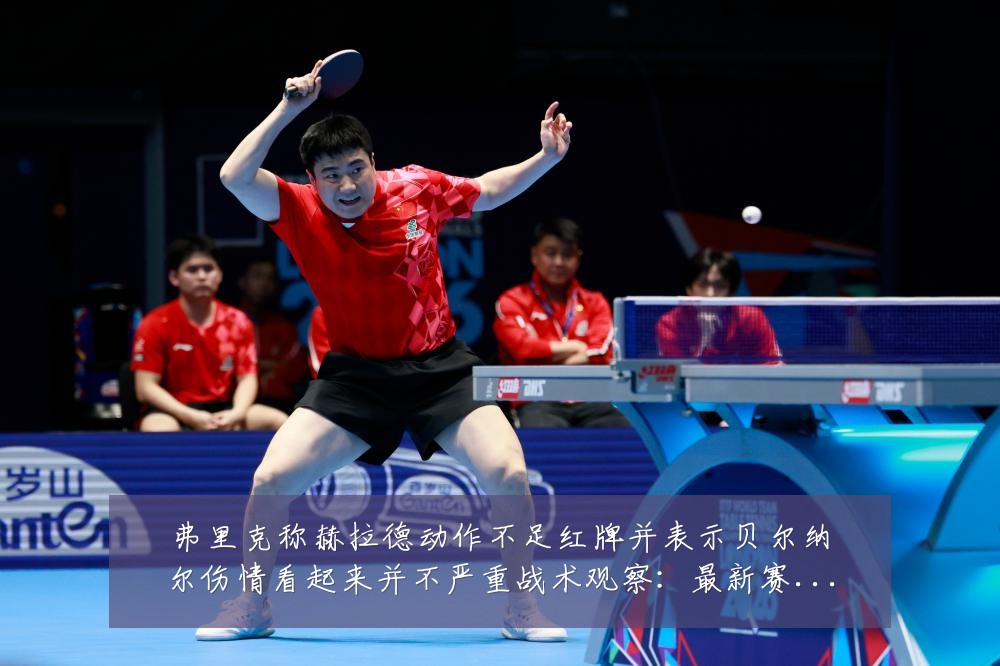 弗里克称赫拉德动作不足红牌并表示贝尔纳尔伤情看起来并不严重战术观察:最新赛事动态与深度分析